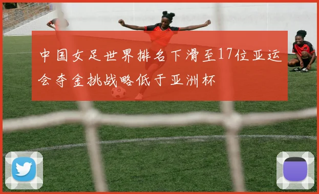 中国女足世界排名下滑至17位亚运会夺金挑战略低于亚洲杯