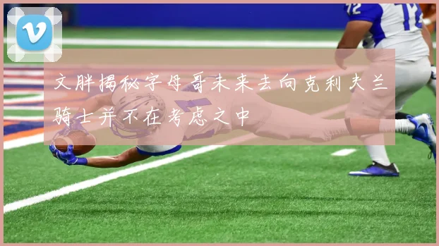 文胖揭秘字母哥未来去向克利夫兰骑士并不在考虑之中