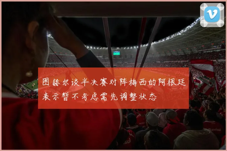 图赫尔谈半决赛对阵梅西的阿根廷表示暂不考虑需先调整状态