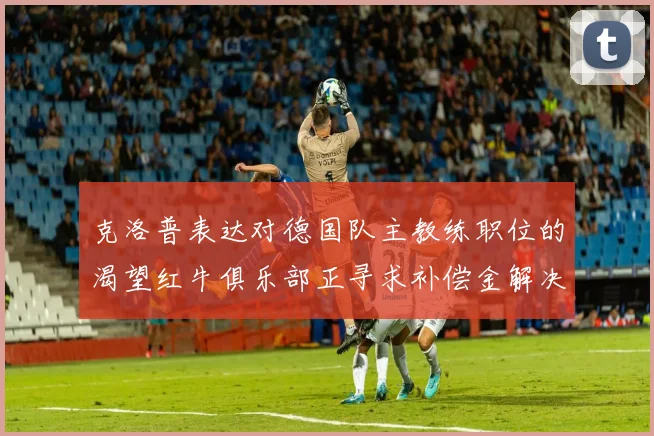 克洛普表达对德国队主教练职位的渴望红牛俱乐部正寻求补偿金解决方案