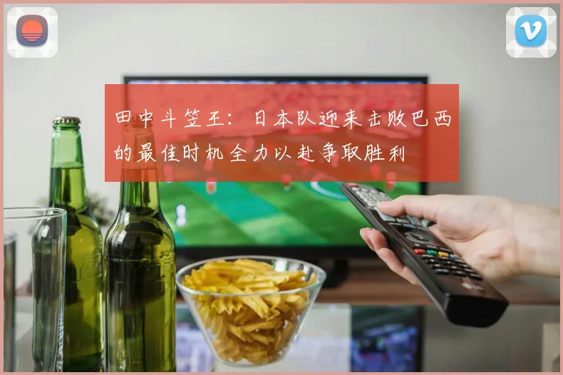 田中斗笠王：日本队迎来击败巴西的最佳时机全力以赴争取胜利