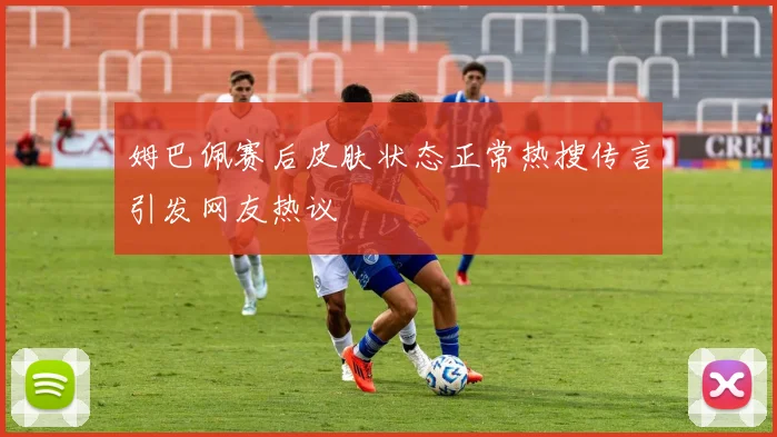 姆巴佩赛后皮肤状态正常热搜传言引发网友热议