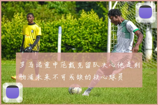 罗马诺重申范戴克留队决心他是利物浦未来不可或缺的核心球员