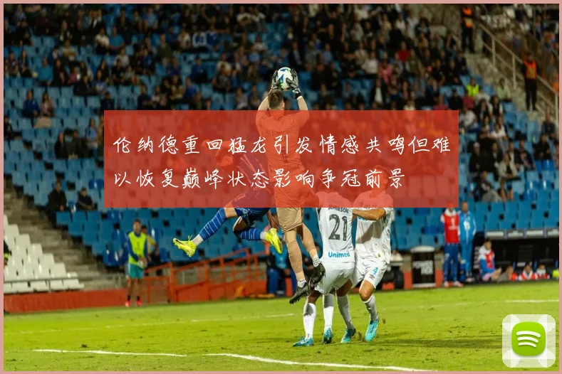 伦纳德重回猛龙引发情感共鸣但难以恢复巅峰状态影响争冠前景