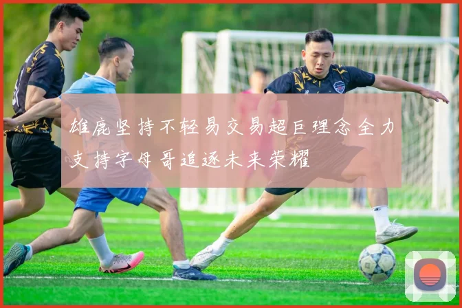 雄鹿坚持不轻易交易超巨理念全力支持字母哥追逐未来荣耀