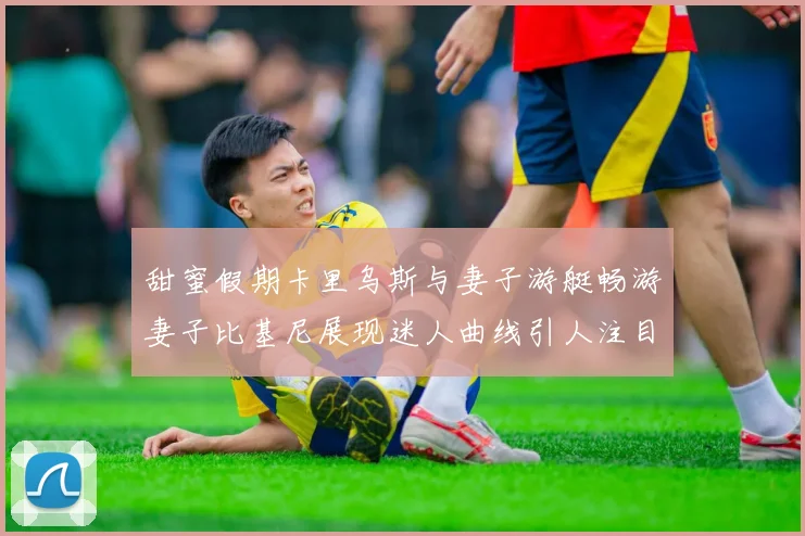 甜蜜假期卡里乌斯与妻子游艇畅游妻子比基尼展现迷人曲线引人注目
