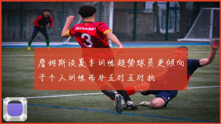 詹姆斯谈夏季训练趋势球员更倾向于个人训练而非五对五对抗