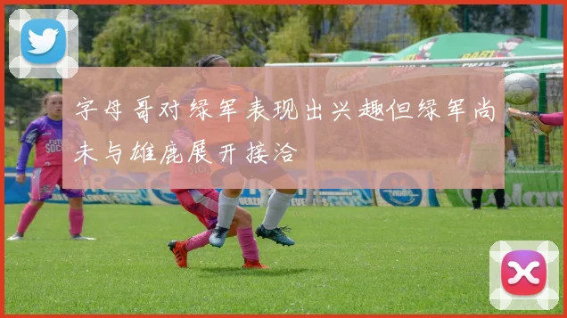 字母哥对绿军表现出兴趣但绿军尚未与雄鹿展开接洽