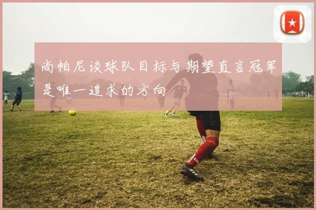 尚帕尼谈球队目标与期望直言冠军是唯一追求的方向