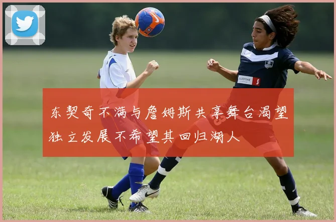 东契奇不满与詹姆斯共享舞台渴望独立发展不希望其回归湖人