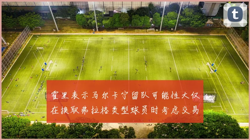 霍里表示马尔卡宁留队可能性大仅在换取弗拉格类型球员时考虑交易