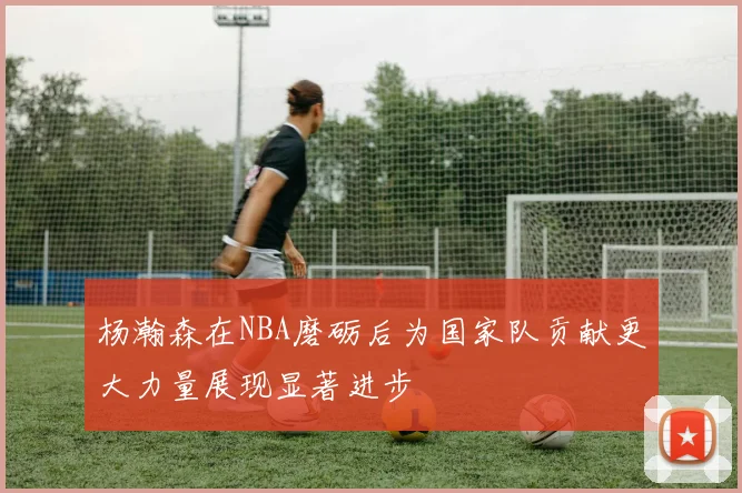 杨瀚森在NBA磨砺后为国家队贡献更大力量展现显著进步
