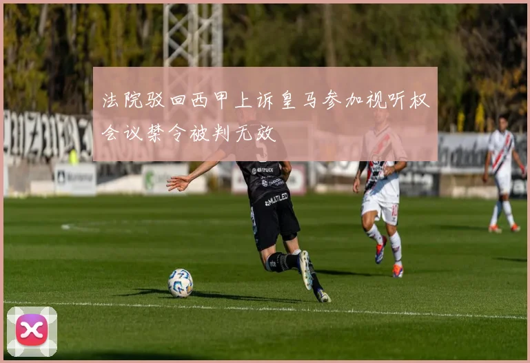 法院驳回西甲上诉皇马参加视听权会议禁令被判无效